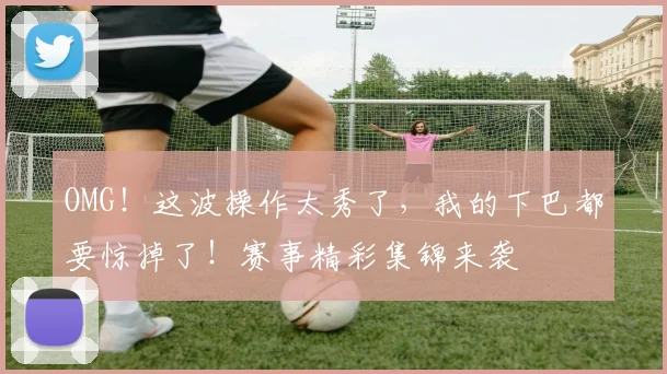 OMG!这波操作太秀了,我的下巴都要惊掉了!赛事精彩集锦来袭